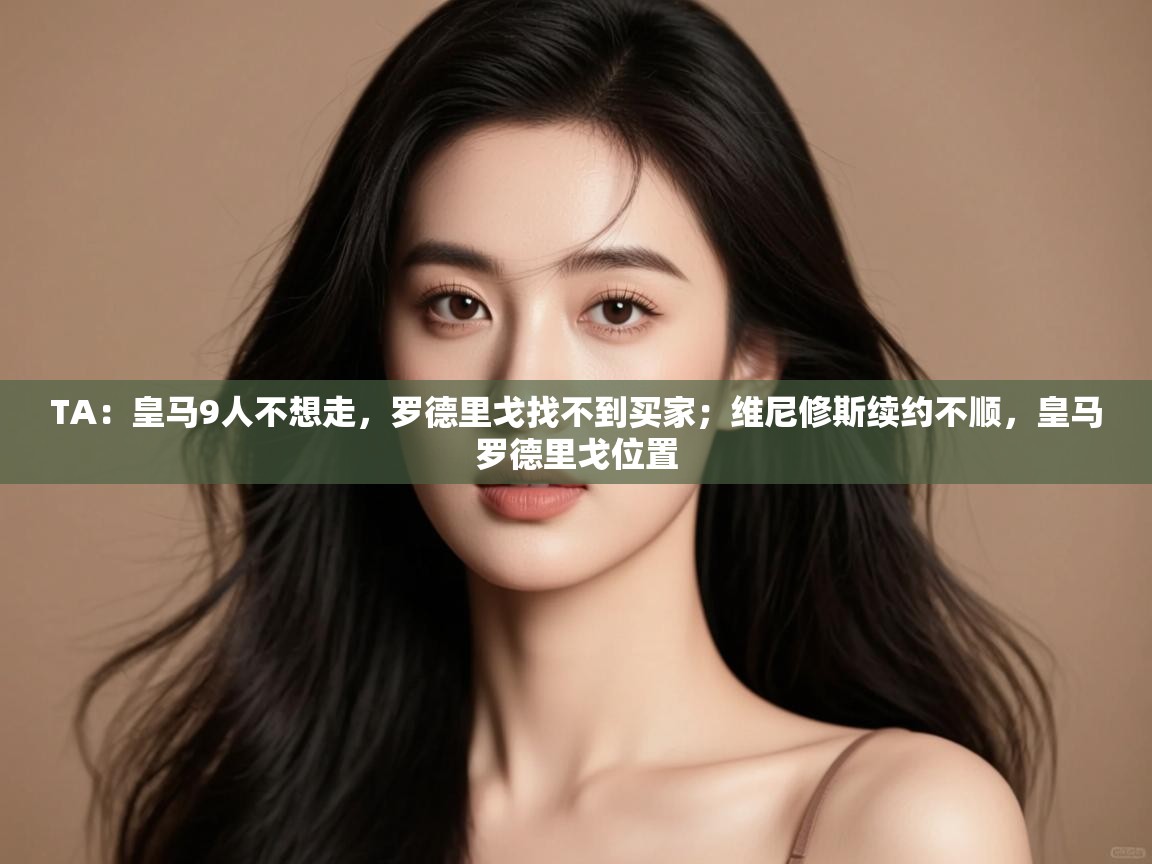 开云体育app投诉-TA：皇马9人不想走，罗德里戈找不到买家；维尼修斯续约不顺，皇马罗德里戈位置  第2张