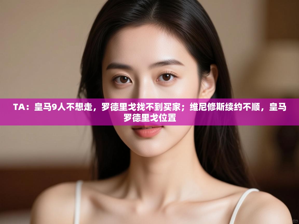 开云体育app投诉-TA：皇马9人不想走，罗德里戈找不到买家；维尼修斯续约不顺，皇马罗德里戈位置  第4张