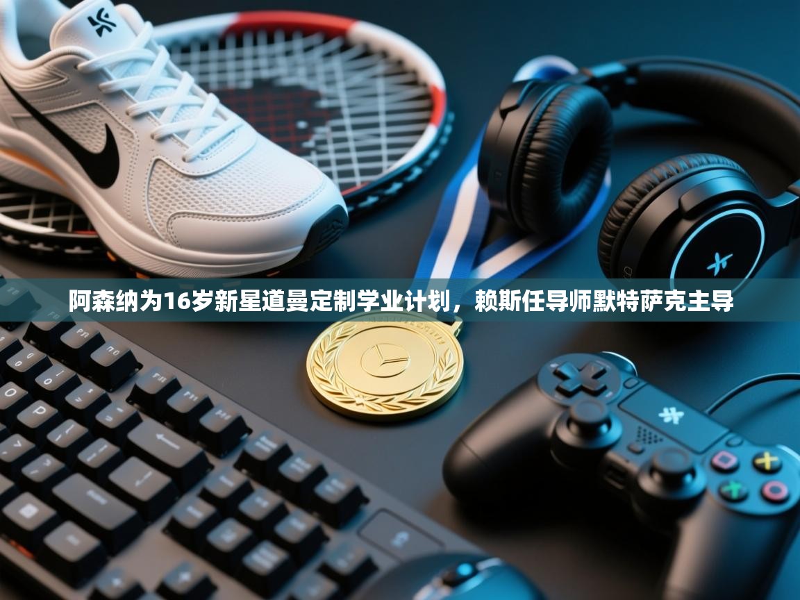 开云体育app下载官网-阿森纳为16岁新星道曼定制学业计划，赖斯任导师默特萨克主导  第3张