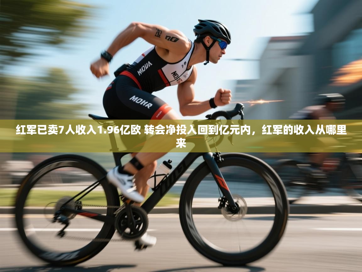 开云APP-红军已卖7人收入1.96亿欧 转会净投入回到亿元内,红军的收入从哪里来 第4张