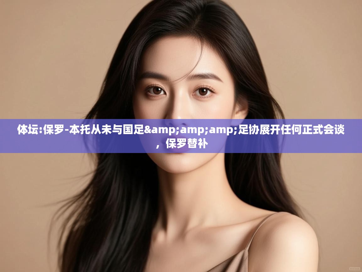 开云体育入口客服-体坛:保罗-本托从未与国足&足协展开任何正式会谈,保罗替补 第4张