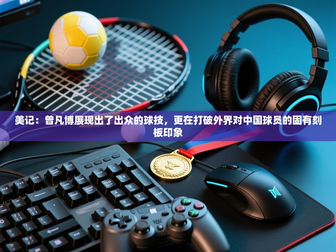 开云kaiyun体育app入口下载官网-美记:曾凡博展现出了出众的球技,更在打破外界对中国球员的固有刻板印象