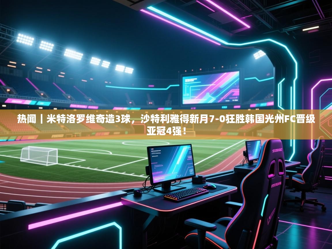 云开官网-热闻|米特洛罗维奇造3球,沙特利雅得新月7-0狂胜韩国光州FC晋级亚冠4强! 第1张