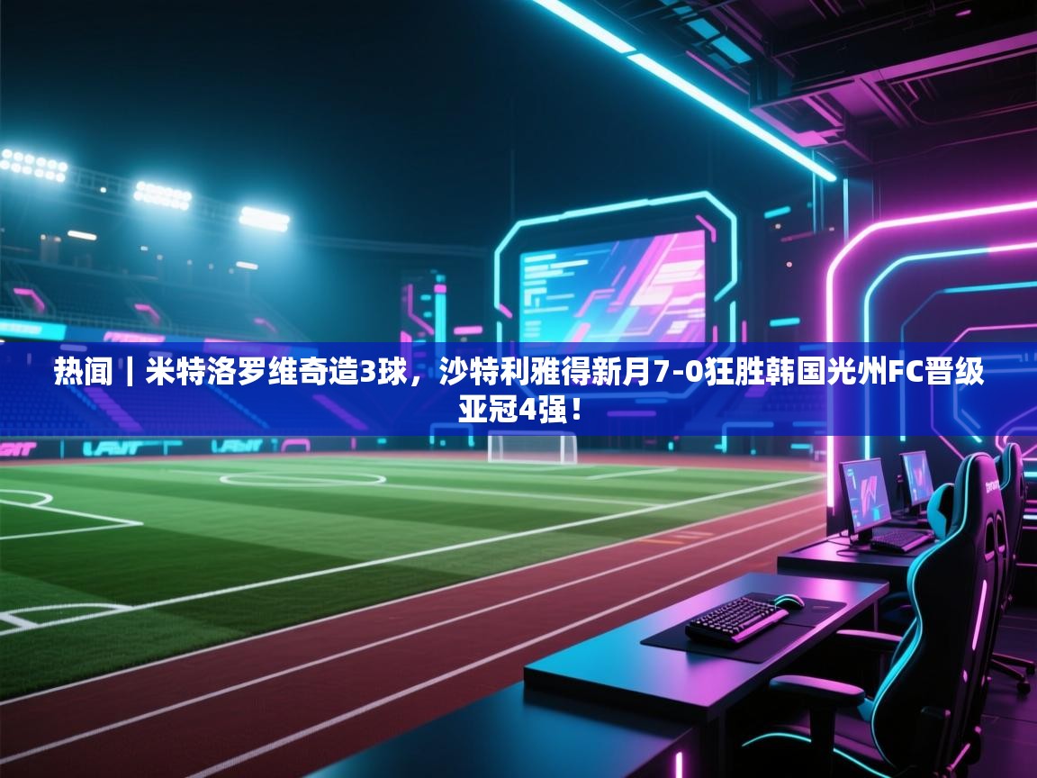 云开官网-热闻|米特洛罗维奇造3球,沙特利雅得新月7-0狂胜韩国光州FC晋级亚冠4强! 第3张
