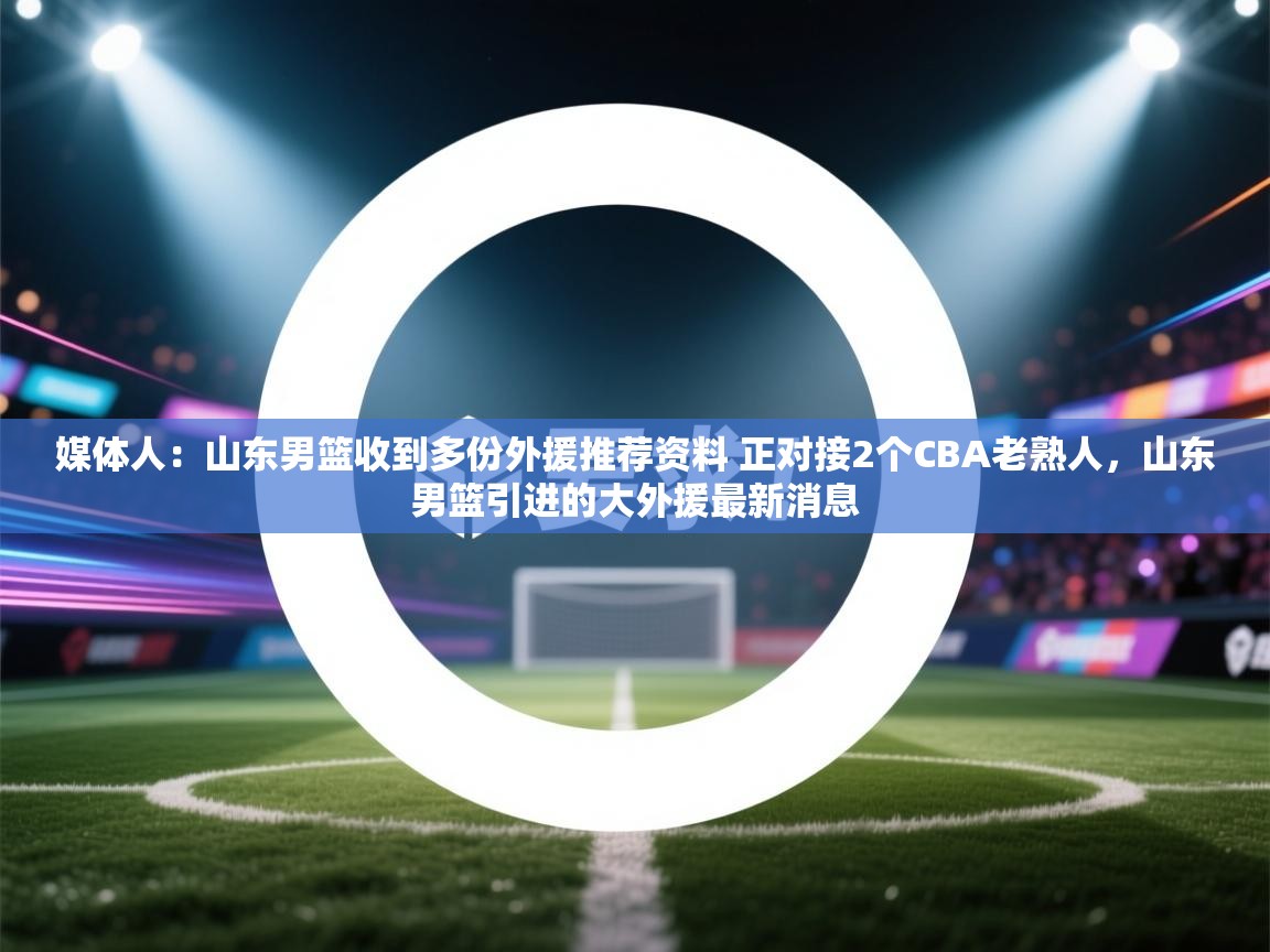 开云体育入口手机版-媒体人：山东男篮收到多份外援推荐资料 正对接2个CBA老熟人，山东男篮引进的大外援最新消息  第2张