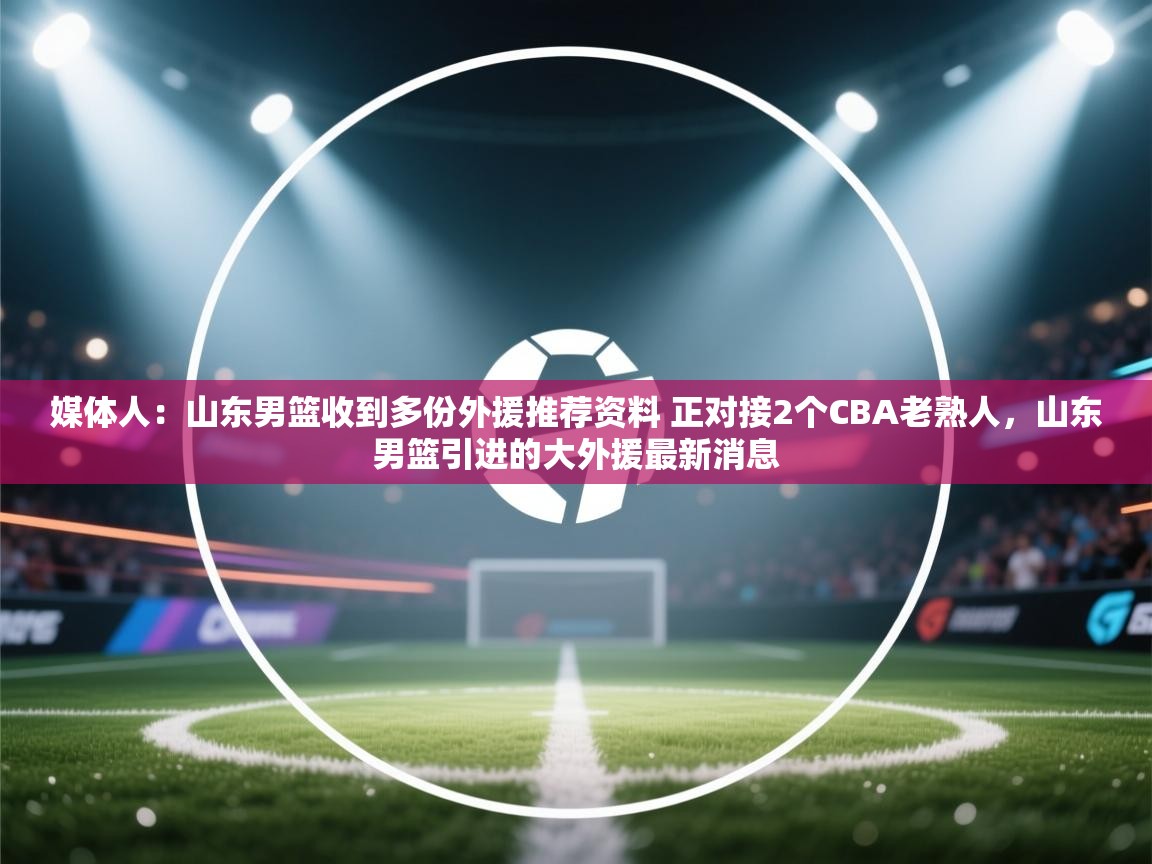 开云体育入口手机版-媒体人：山东男篮收到多份外援推荐资料 正对接2个CBA老熟人，山东男篮引进的大外援最新消息  第3张