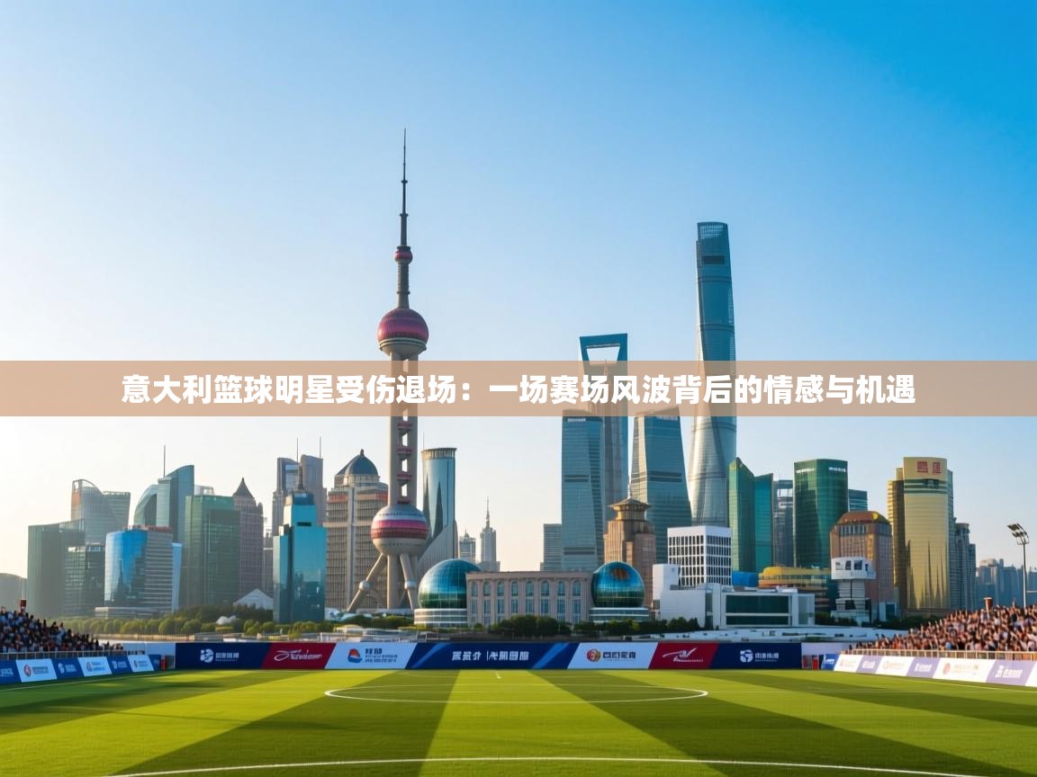 开云数据-意大利篮球明星受伤退场:一场赛场风波背后的情感与机遇 第2张