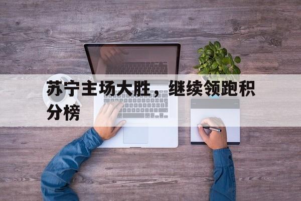 开云体育官网中国-关于苏宁主场大胜，继续领跑积分榜的信息